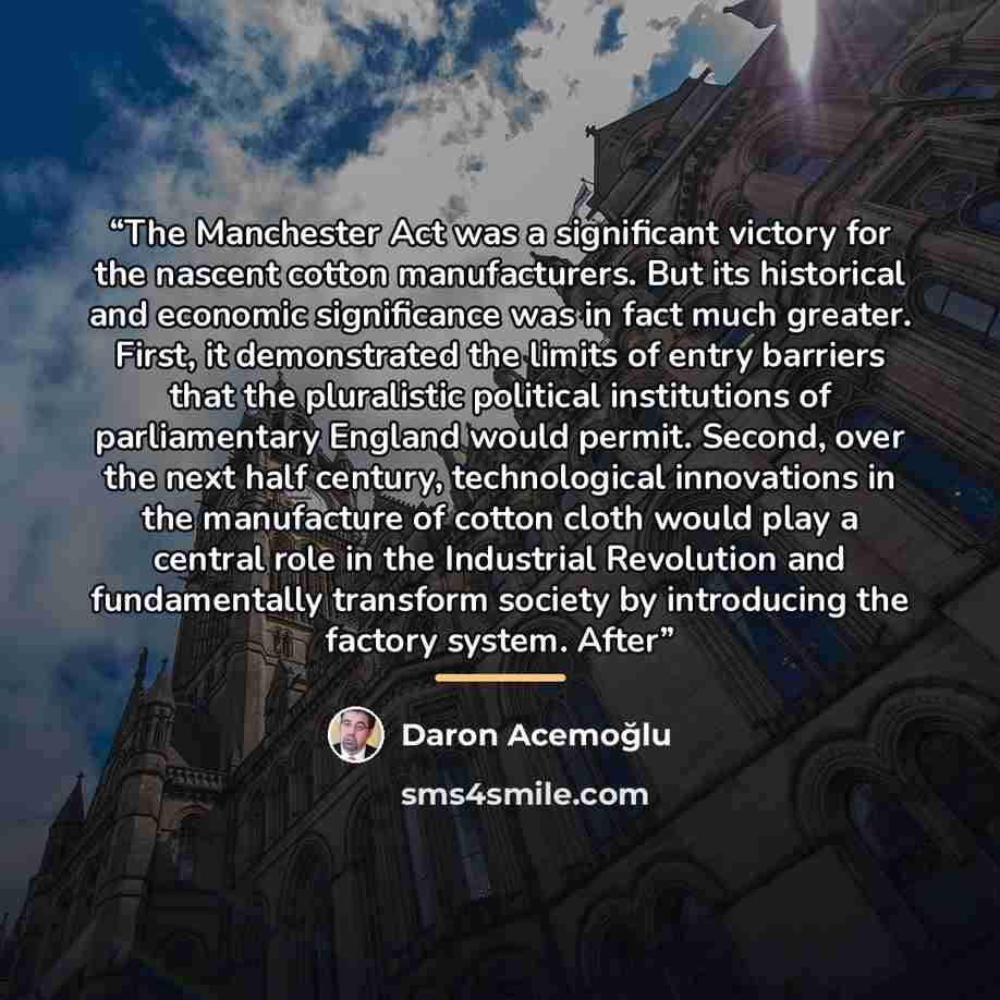 “The Manchester Act was a significant victory for the nascent cotton manufacturers. But its historical and economic significance was in fact much greater. First, it demonstrated the limits of entry barriers that the pluralistic political institutions of parliamentary England would permit. Second…” quote by Daron Acemoğlu
