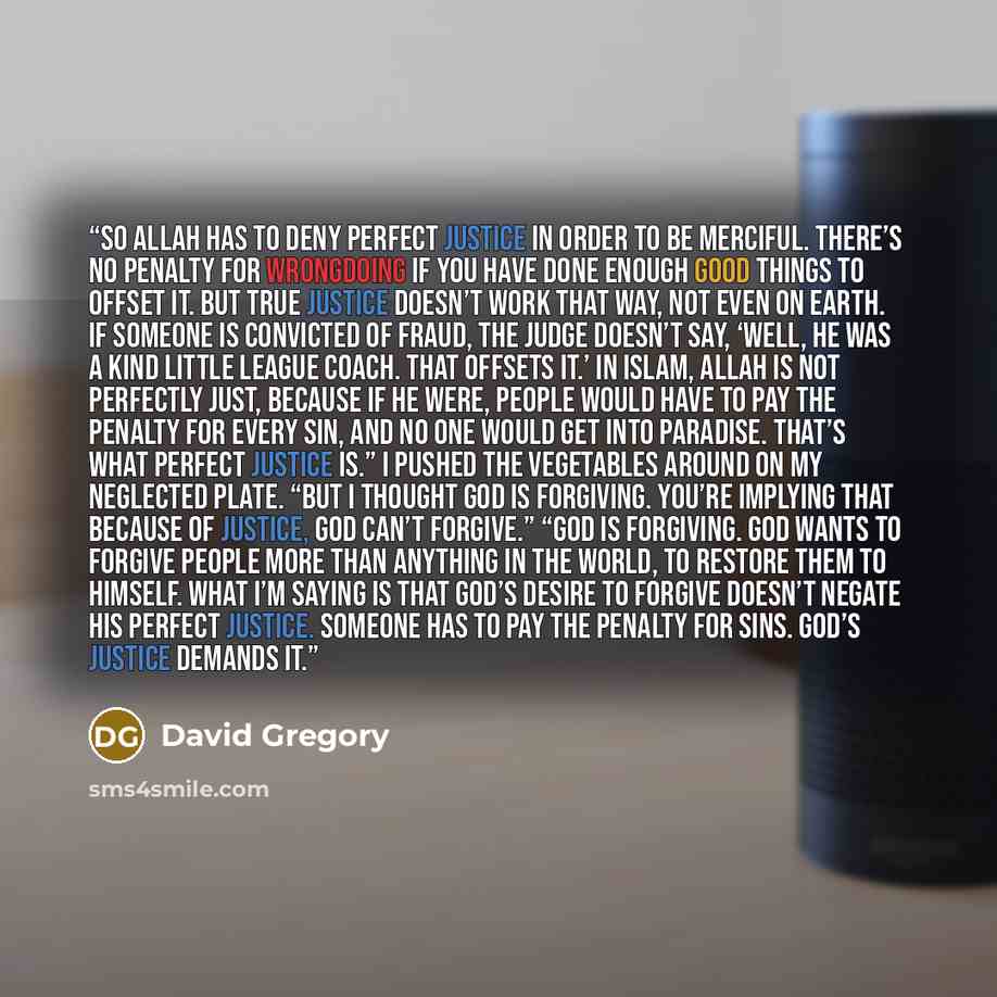 “So Allah has to deny perfect justice in order to be merciful. There’s no penalty for wrongdoing if you have done enough good things to offset it. But true justice doesn’t work that way, not even on earth. If someone is convicted of fraud, the judge doesn’t say, ‘Well, he was a kind Little League…” quote by David Gregory