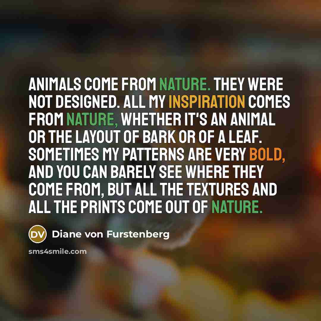 “Animals come from nature. They were not designed. All my inspiration comes from nature, whether it's an animal or the layout of bark or of a leaf. Sometimes my patterns are very bold, and you can barely see where they come from, but all the textures and all the prints come out of nature.” quote by Diane von Furstenberg