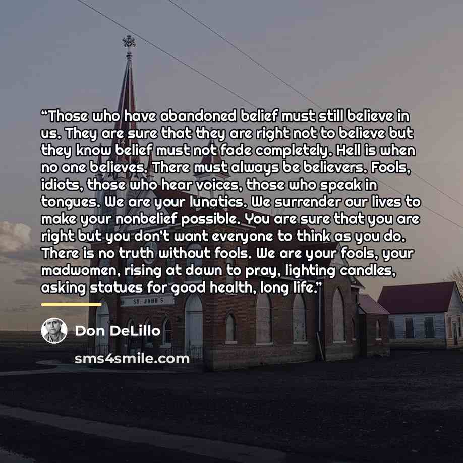 “Those who have abandoned belief must still believe in us. They are sure that they are right not to believe but they know belief must not fade completely. Hell is when no one believes. There must always be believers. Fools, idiots, those who hear voices, those who speak in tongues. We are your…” quote by Don DeLillo