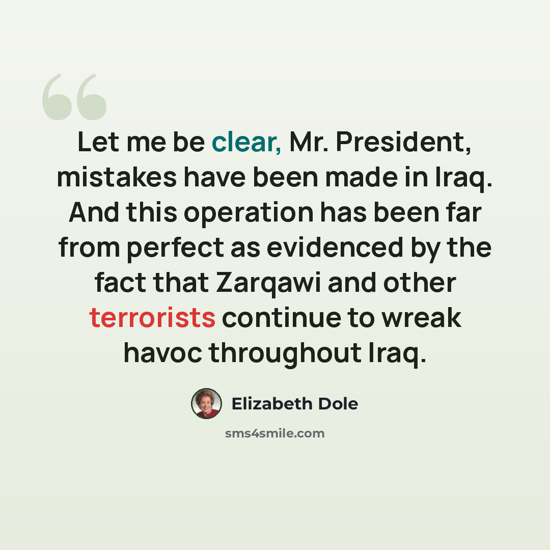 “Let me be clear, Mr. President, mistakes have been made in Iraq. And this operation has been far from perfect as evidenced by the fact that Zarqawi and other terrorists continue to wreak havoc throughout Iraq.” quote by Elizabeth Dole
