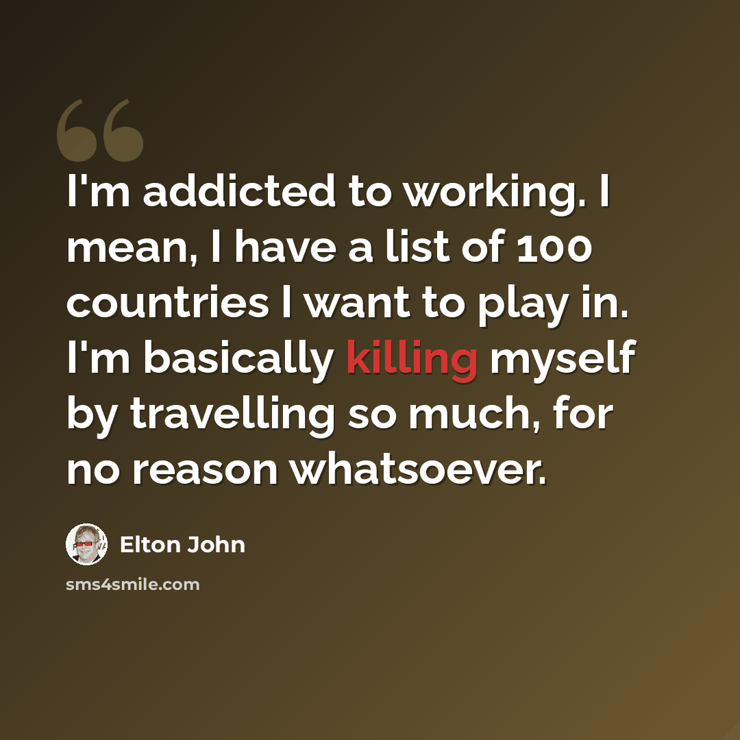 “I'm addicted to working. I mean, I have a list of 100 countries I want to play in. I'm basically killing myself by travelling so much, for no reason whatsoever.” quote by Elton John