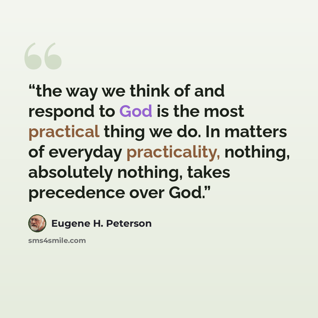 “the way we think of and respond to God is the most practical thing we do. In matters of everyday practicality, nothing, absolutely nothing, takes precedence over God.” quote by Eugene H. Peterson