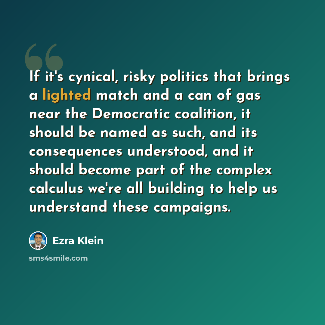 “If it's cynical, risky politics that brings a lighted match and a can of gas near the Democratic coalition, it should be named as such, and its consequences understood, and it should become part of the complex calculus we're all building to help us understand these campaigns.” quote by Ezra Klein