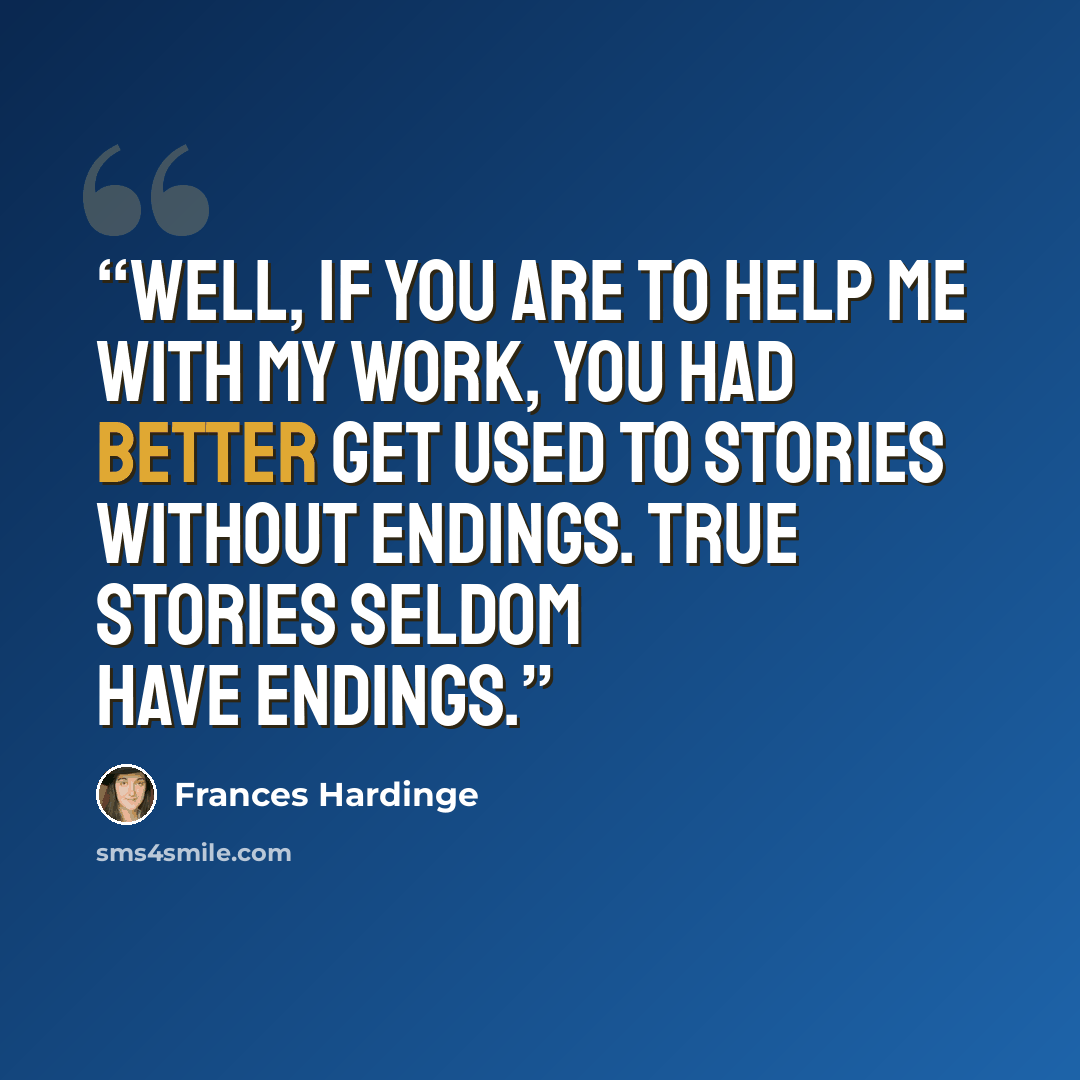 “Well, if you are to help me with my work, you had better get used to stories without endings. True stories seldom have endings.” quote by Frances Hardinge