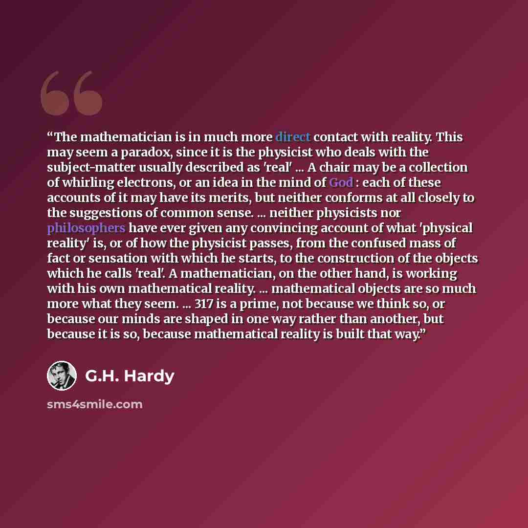 “The mathematician is in much more direct contact with reality. This may seem a paradox, since it is the physicist who deals with the subject-matter usually described as 'real' ... A chair may be a collection of whirling electrons, or an idea in the mind of God : each of these accounts of it may…” quote by G.H. Hardy