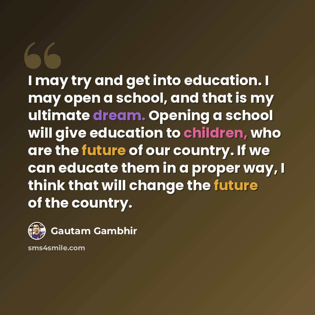 “I may try and get into education. I may open a school, and that is my ultimate dream. Opening a school will give education to children, who are the future of our country. If we can educate them in a proper way, I think that will change the future of the country.” quote by Gautam Gambhir