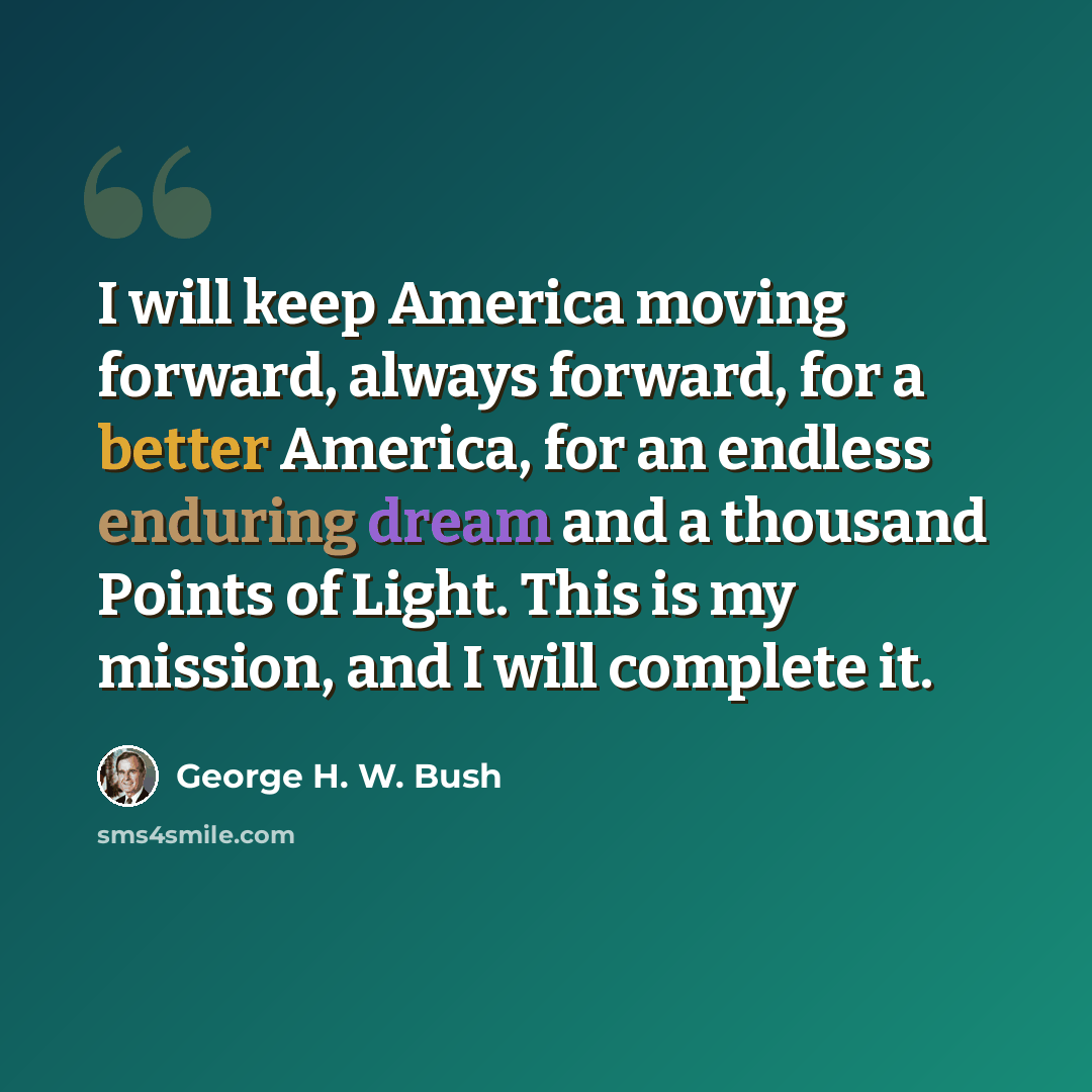“I will keep America moving forward, always forward, for a better America, for an endless enduring dream and a thousand Points of Light. This is my mission, and I will complete it.” quote by George H. W. Bush