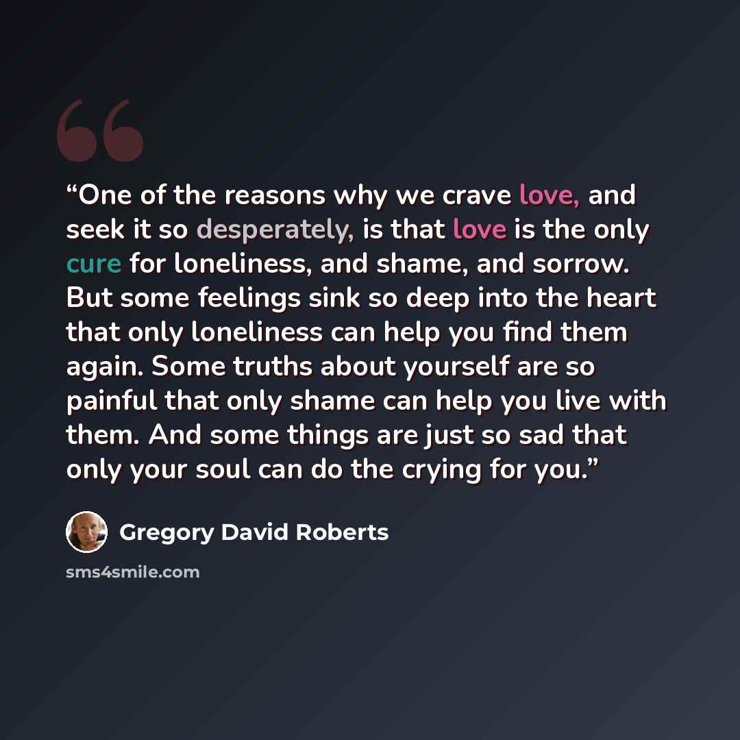“One of the reasons why we crave love, and seek it so desperately, is that love is the only cure for loneliness, and shame, and sorrow. But some feelings sink so deep into the heart that only loneliness can help you find them again. Some truths about yourself are so painful that only shame can help…” quote by Gregory David Roberts