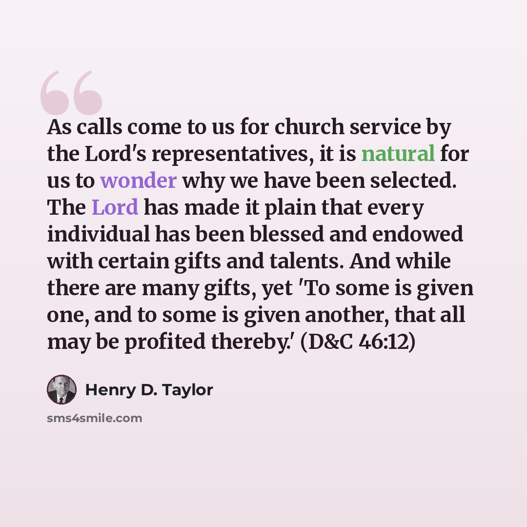 “As calls come to us for church service by the Lord's representatives, it is natural for us to wonder why we have been selected. The Lord has made it plain that every individual has been blessed and endowed with certain gifts and talents. And while there are many gifts, yet 'To some is given one…” quote by Henry D. Taylor
