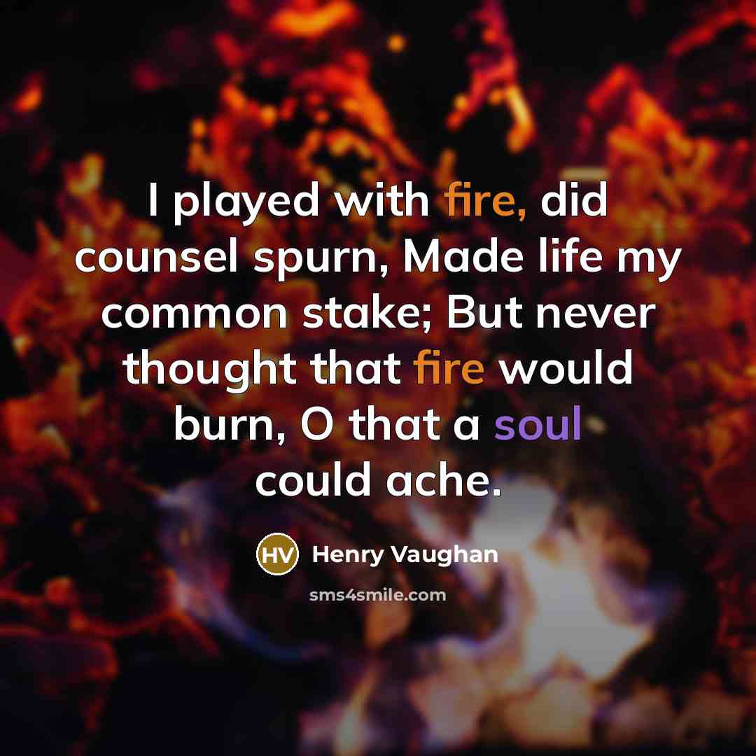 “I played with fire, did counsel spurn, Made life my common stake; But never thought that fire would burn, O that a soul could ache.” quote by Henry Vaughan