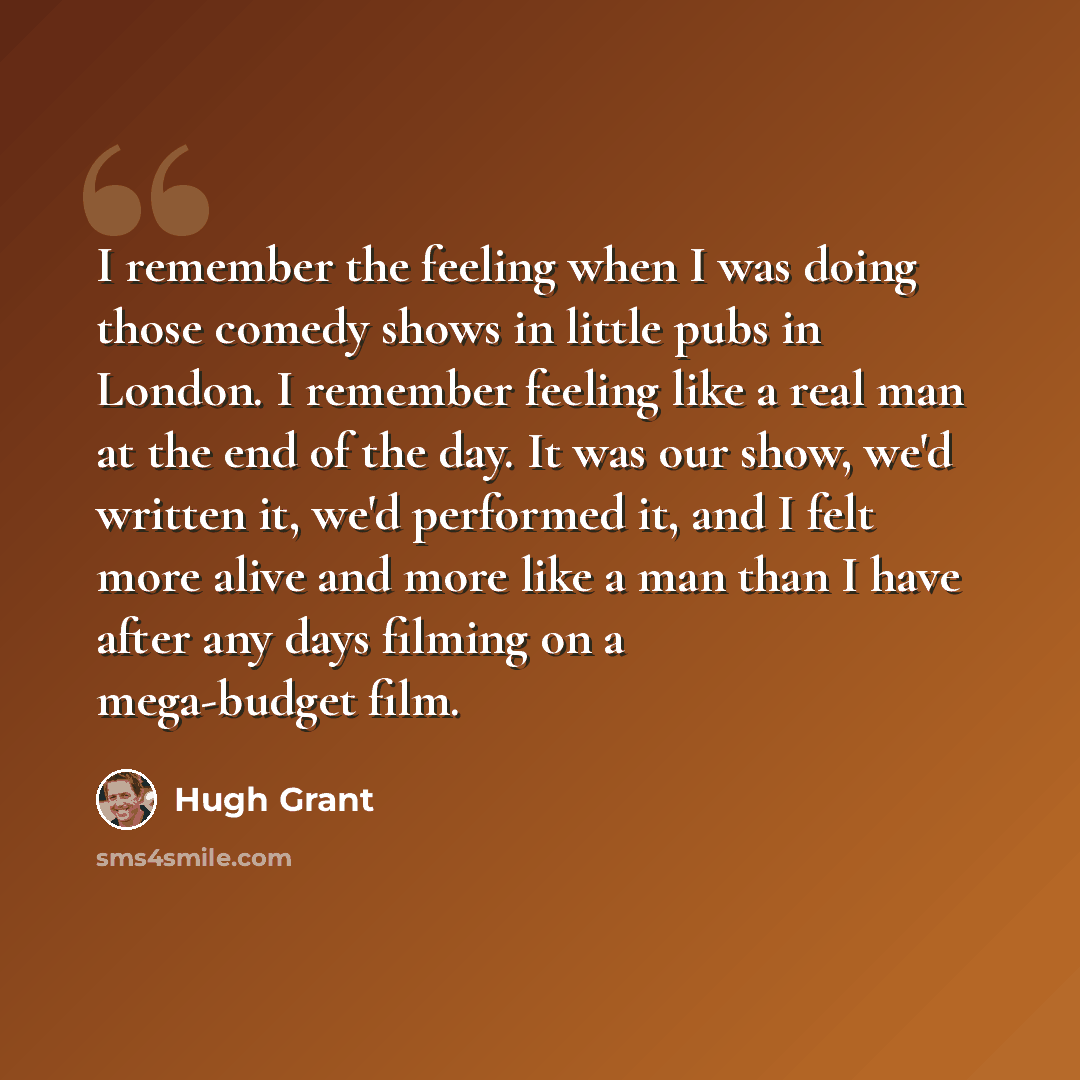 “I remember the feeling when I was doing those comedy shows in little pubs in London. I remember feeling like a real man at the end of the day. It was our show, we'd written it, we'd performed it, and I felt more alive and more like a man than I have after any days filming on a mega-budget film.” quote by Hugh Grant