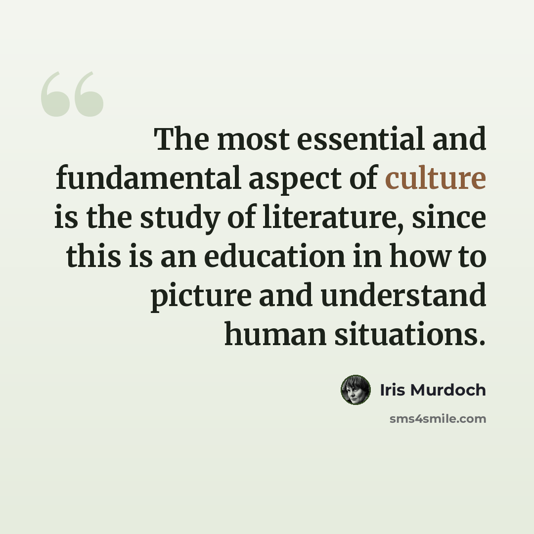 “The most essential and fundamental aspect of culture is the study of literature, since this is an education in how to picture and understand human situations.” quote by Iris Murdoch