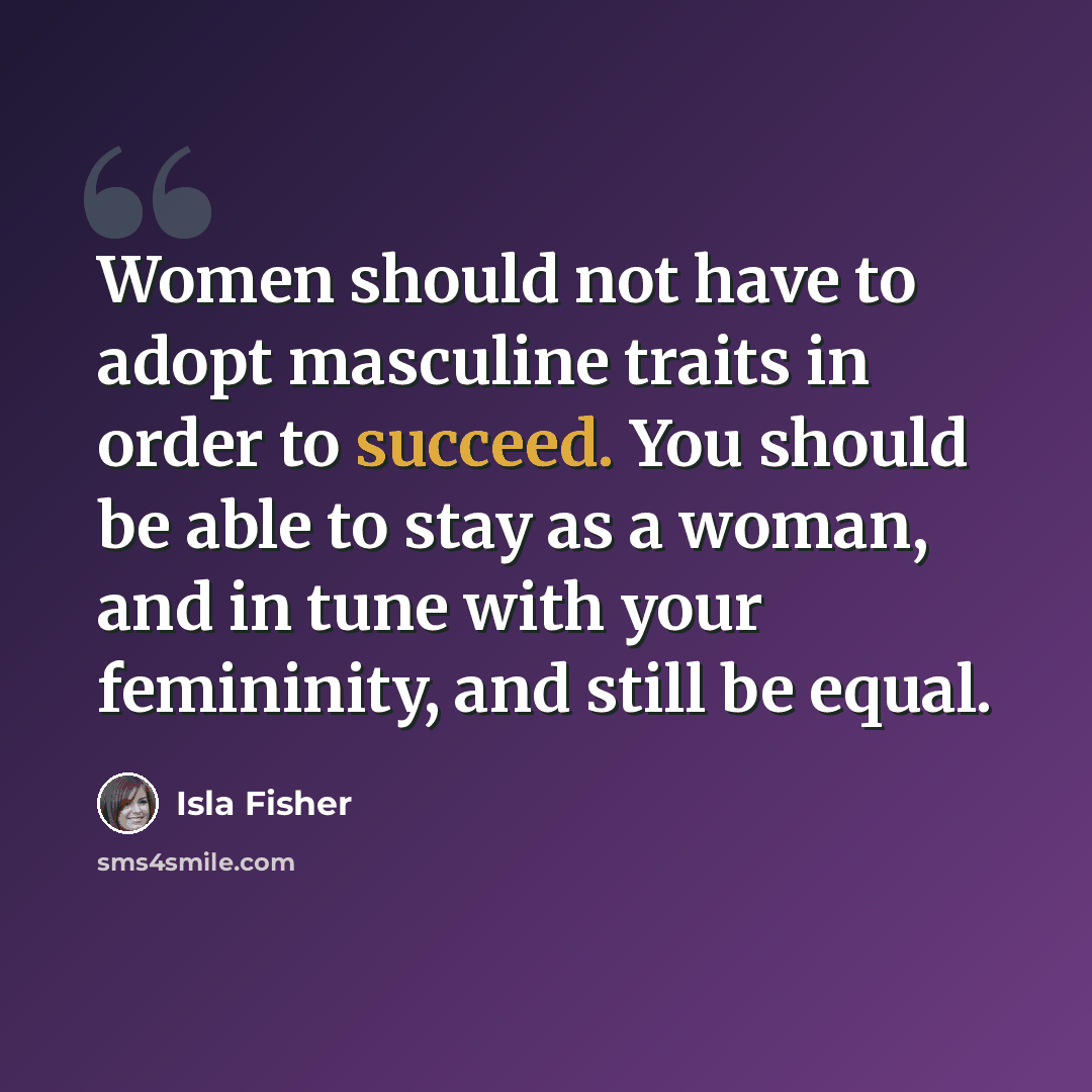 “Women should not have to adopt masculine traits in order to succeed. You should be able to stay as a woman, and in tune with your femininity, and still be equal.” quote by Isla Fisher