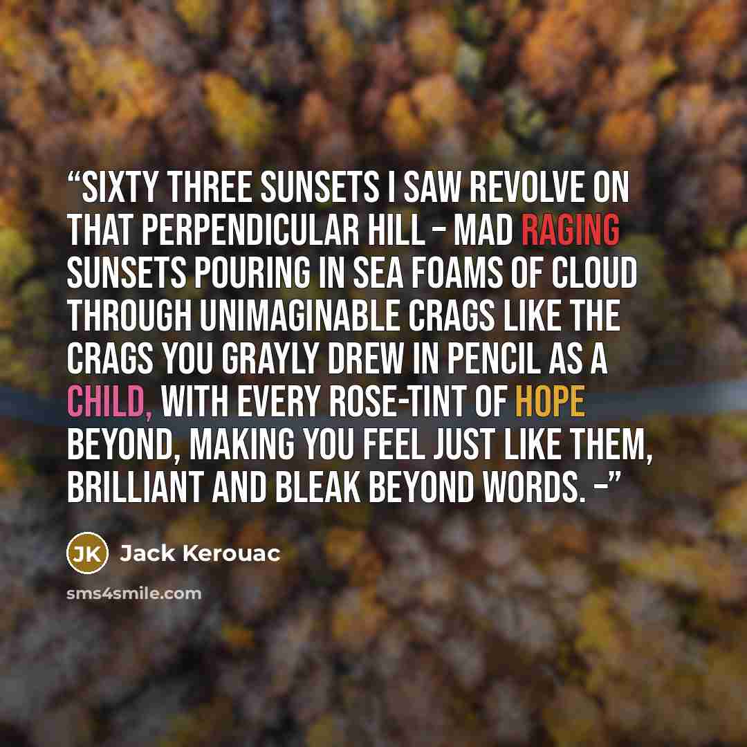 “Sixty three sunsets I saw revolve on that perpendicular hill – mad raging sunsets pouring in sea foams of cloud through unimaginable crags like the crags you grayly drew in pencil as a child, with every rose-tint of hope beyond, making you feel just like them, brilliant and bleak beyond words. –” quote by Jack Kerouac