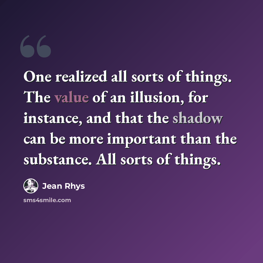“One realized all sorts of things. The value of an illusion, for instance, and that the shadow can be more important than the substance. All sorts of things.” quote by Jean Rhys