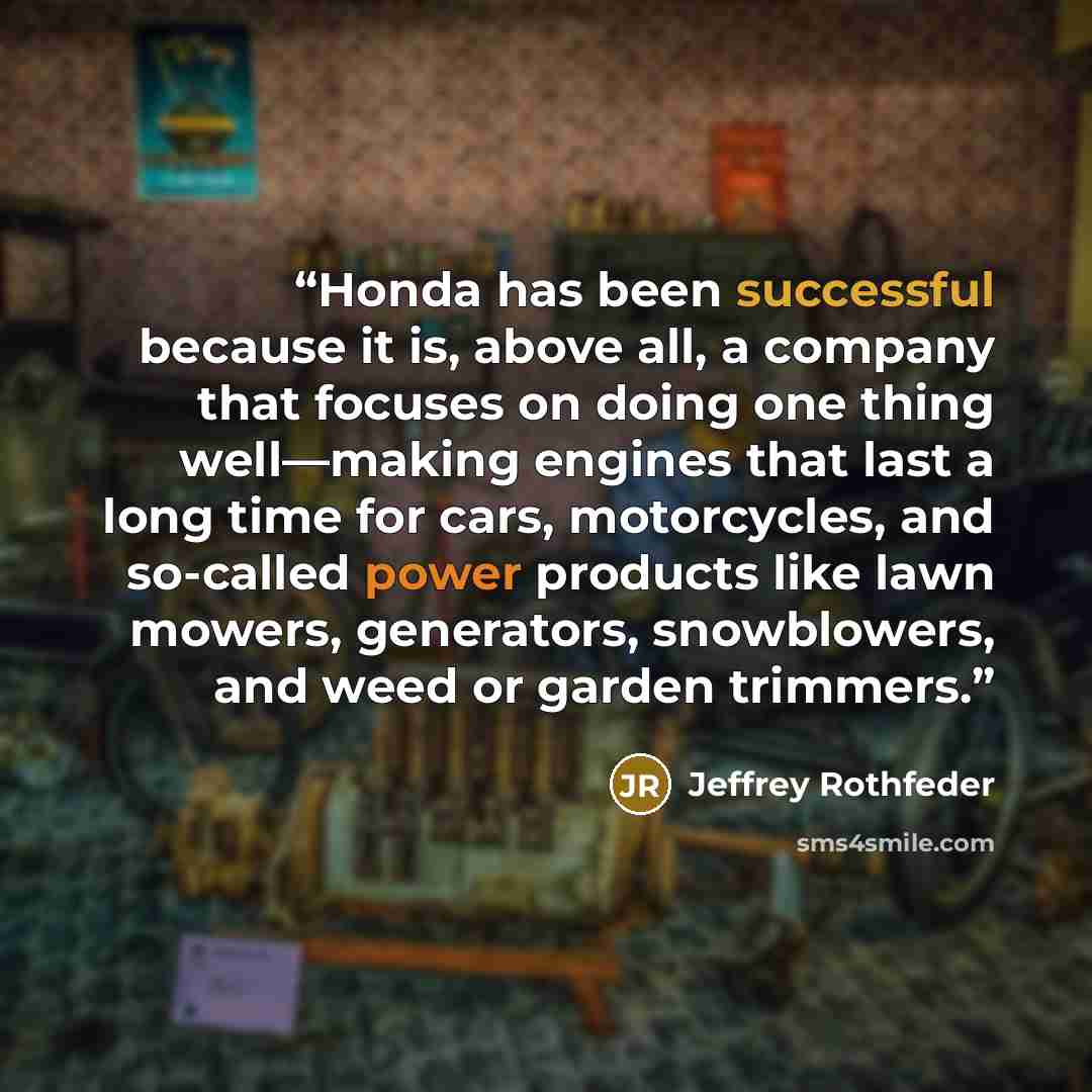 “Honda has been successful because it is, above all, a company that focuses on doing one thing well—making engines that last a long time for cars, motorcycles, and so-called power products like lawn mowers, generators, snowblowers, and weed or garden trimmers.” quote by Jeffrey Rothfeder