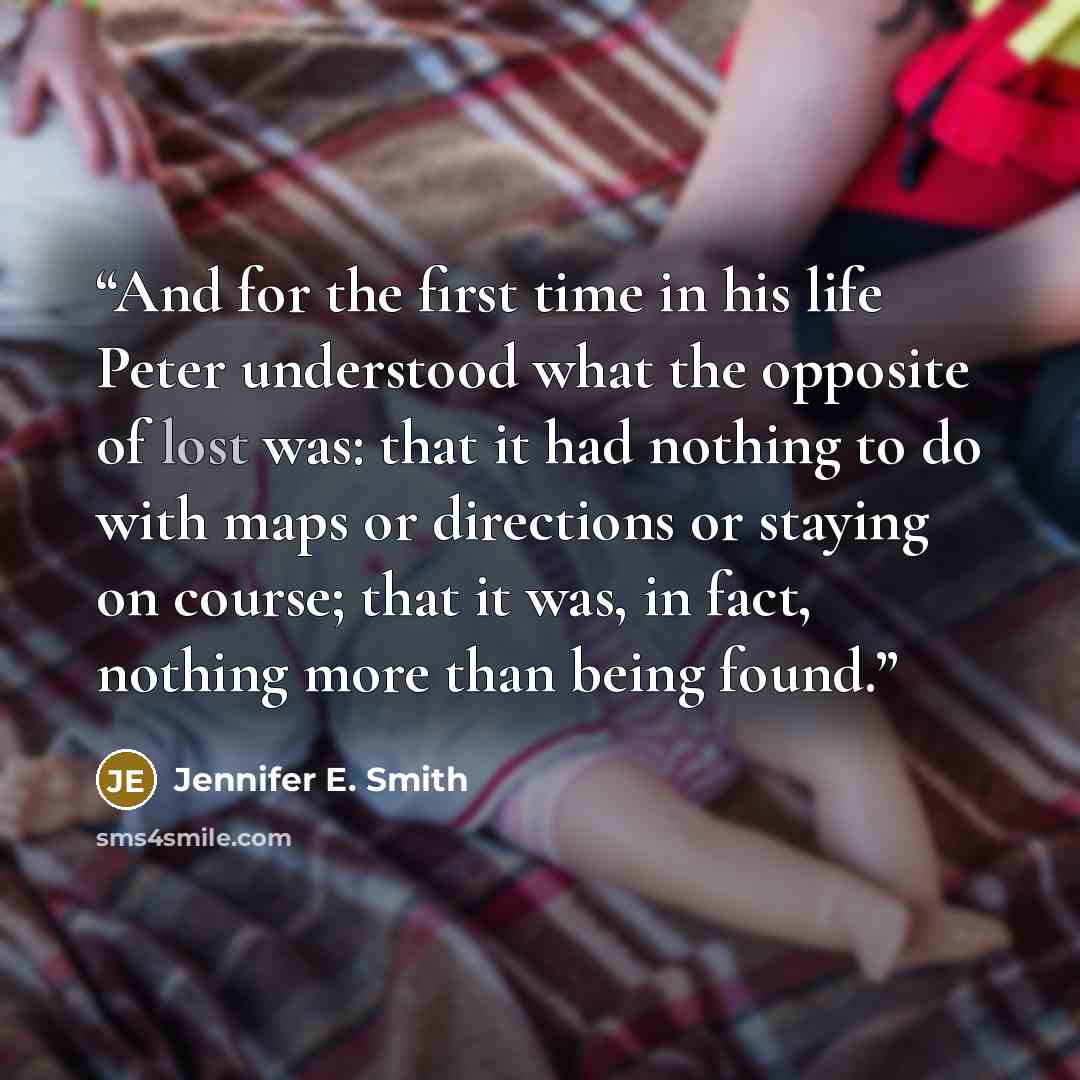 “And for the first time in his life Peter understood what the opposite of lost was: that it had nothing to do with maps or directions or staying on course; that it was, in fact, nothing more than being found.” quote by Jennifer E. Smith
