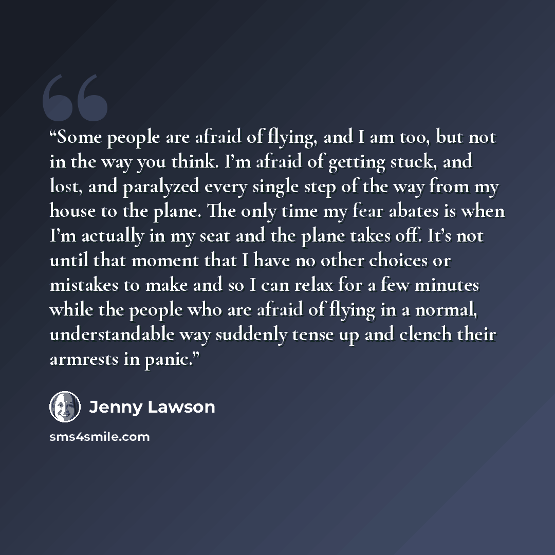 “Some people are afraid of flying, and I am too, but not in the way you think. I’m afraid of getting stuck, and lost, and paralyzed every single step of the way from my house to the plane. The only time my fear abates is when I’m actually in my seat and the plane takes off. It’s not until that…” quote by Jenny Lawson