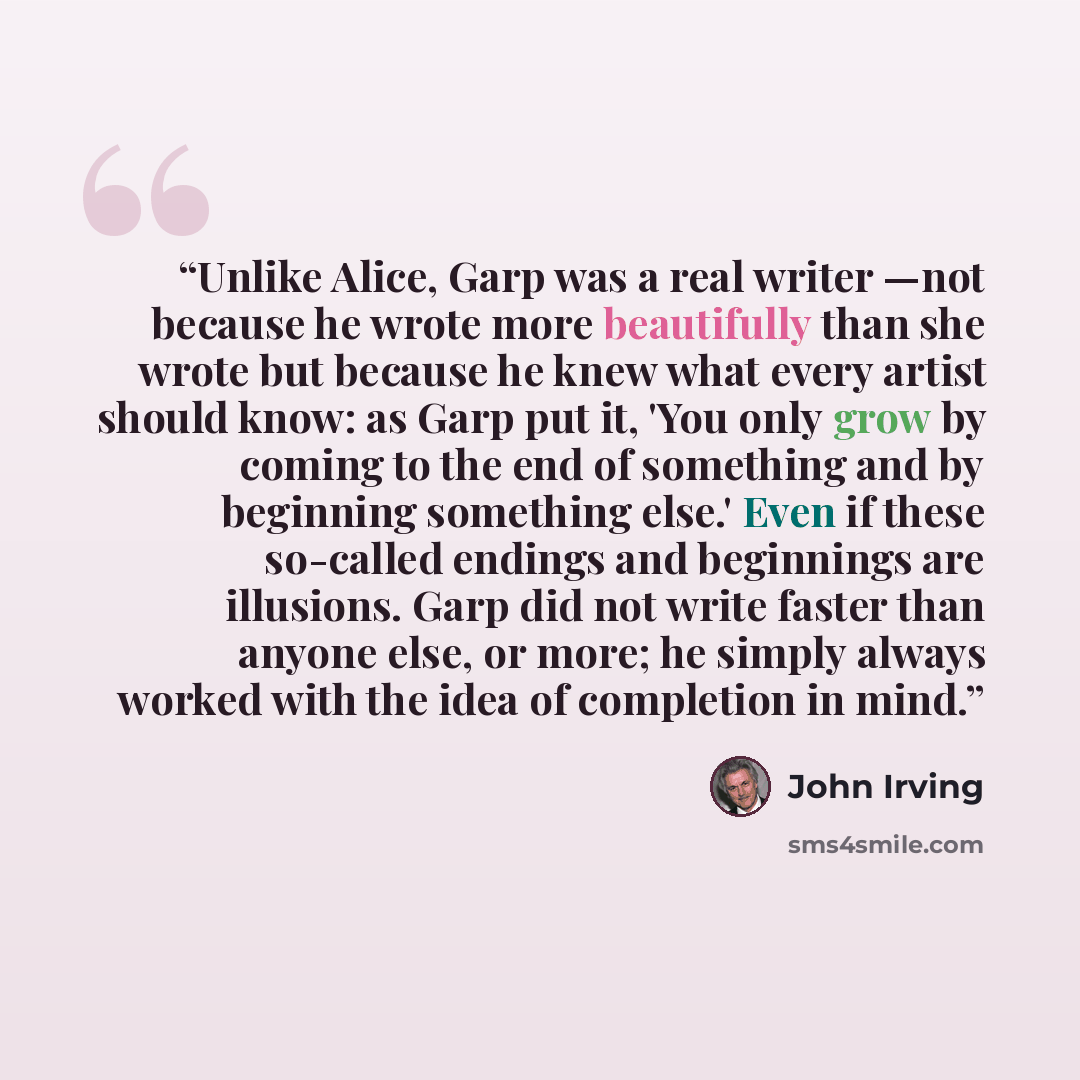 “Unlike Alice, Garp was a real writer —not because he wrote more beautifully than she wrote but because he knew what every artist should know: as Garp put it, 'You only grow by coming to the end of something and by beginning something else.' Even if these so-called endings and beginnings are…” quote by John Irving