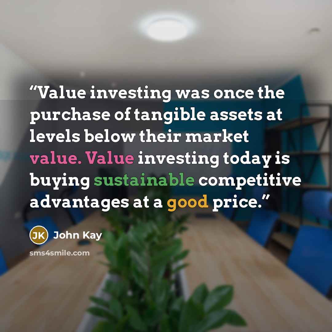 “Value investing was once the purchase of tangible assets at levels below their market value. Value investing today is buying sustainable competitive advantages at a good price.” quote by John Kay