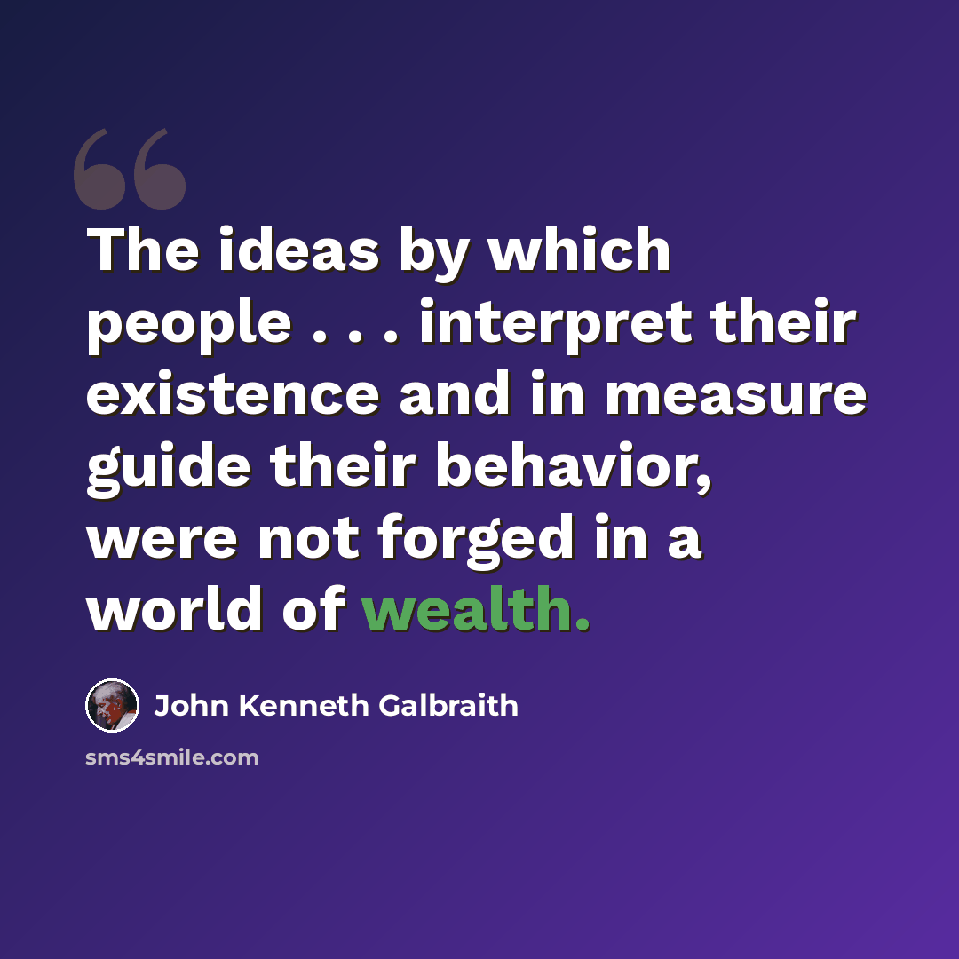 “The ideas by which people . . . interpret their existence and in measure guide their behavior, were not forged in a world of wealth.” quote by John Kenneth Galbraith