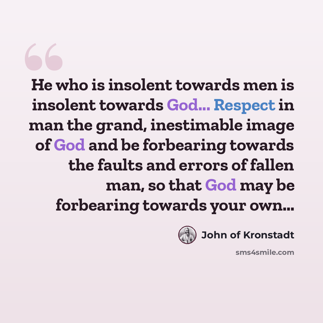 “He who is insolent towards men is insolent towards God... Respect in man the grand, inestimable image of God and be forbearing towards the faults and errors of fallen man, so that God may be forbearing towards your own...” quote by John of Kronstadt