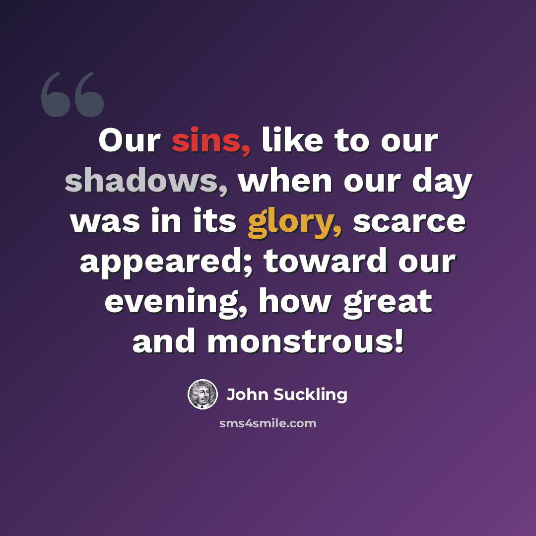 “Our sins, like to our shadows, when our day was in its glory, scarce appeared; toward our evening, how great and monstrous!” quote by John Suckling