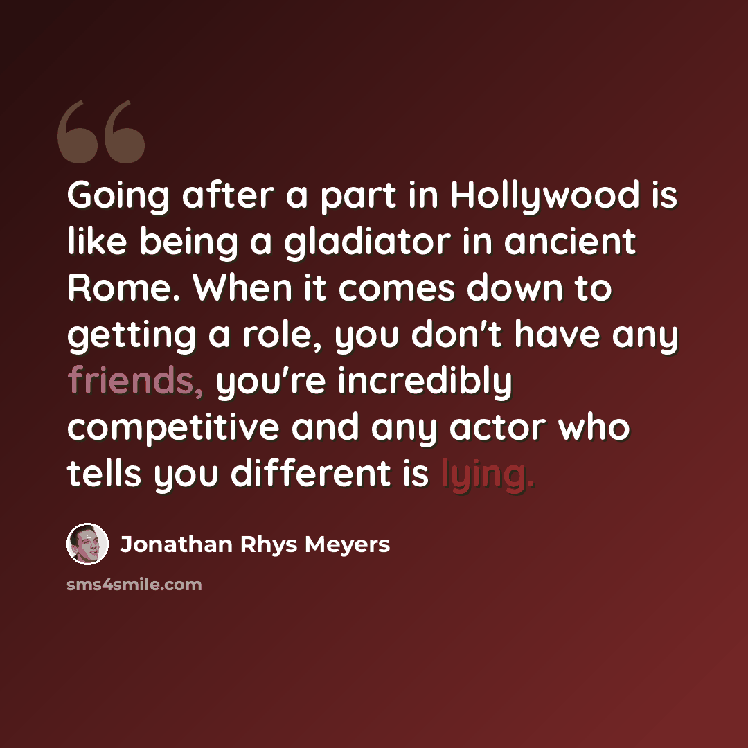 “Going after a part in Hollywood is like being a gladiator in ancient Rome. When it comes down to getting a role, you don't have any friends, you're incredibly competitive and any actor who tells you different is lying.” quote by Jonathan Rhys Meyers