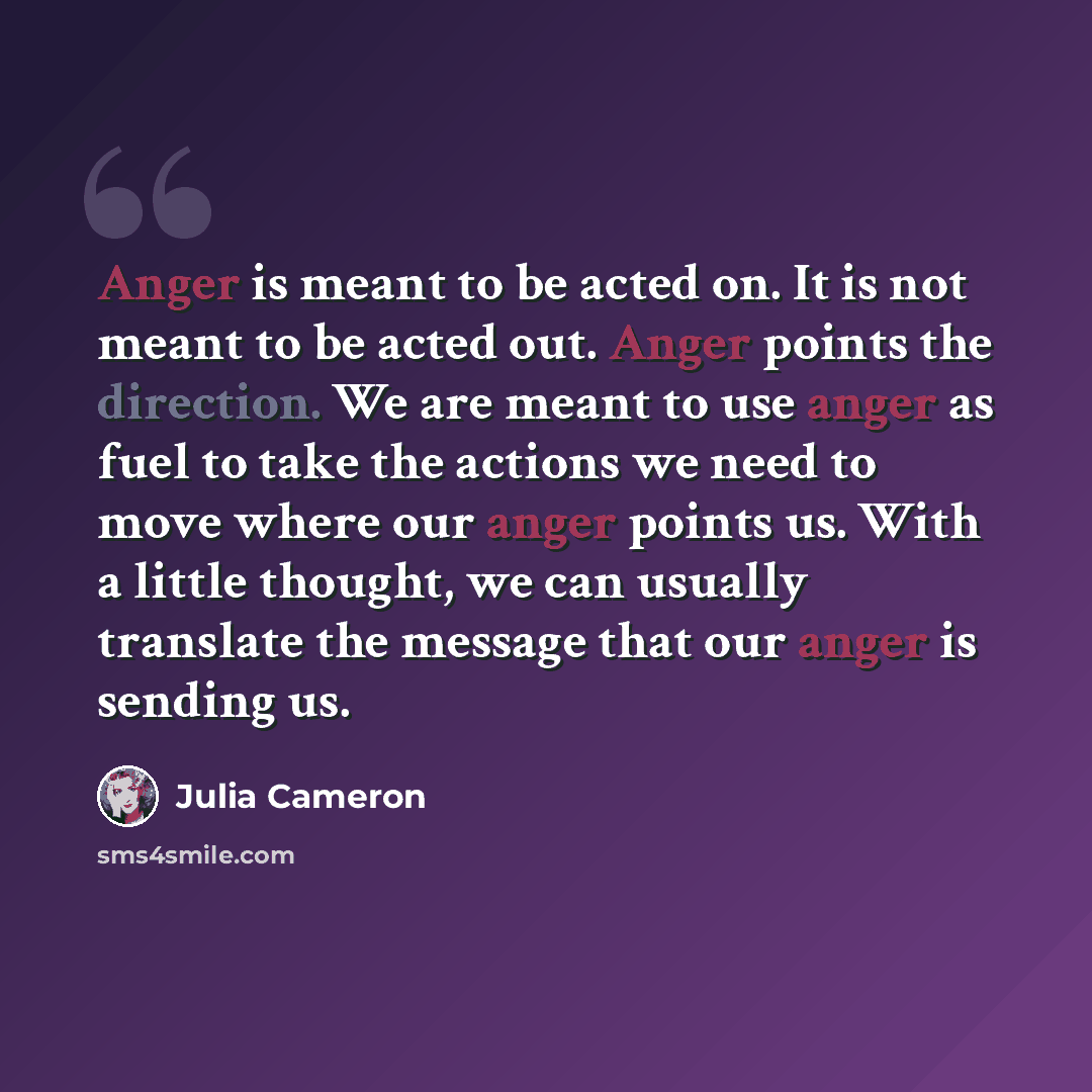 “Anger is meant to be acted on. It is not meant to be acted out. Anger points the direction. We are meant to use anger as fuel to take the actions we need to move where our anger points us. With a little thought, we can usually translate the message that our anger is sending us.” quote by Julia Cameron