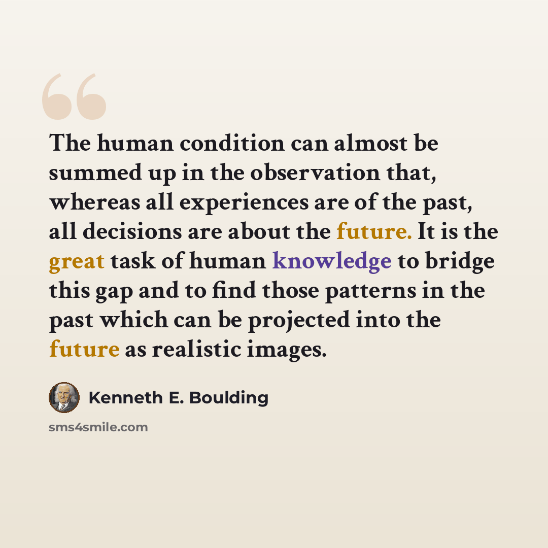 “The human condition can almost be summed up in the observation that, whereas all experiences are of the past, all decisions are about the future. It is the great task of human knowledge to bridge this gap and to find those patterns in the past which can be projected into the future as realistic…” quote by Kenneth E. Boulding