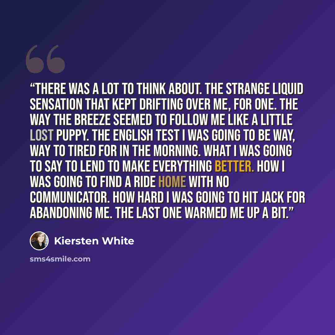 “There was a lot to think about. The strange liquid sensation that kept drifting over me, for one. The way the breeze seemed to follow me like a little lost puppy. The English test I was going to be way, way to tired for in the morning. What I was going to say to Lend to make everything better. How…” quote by Kiersten White