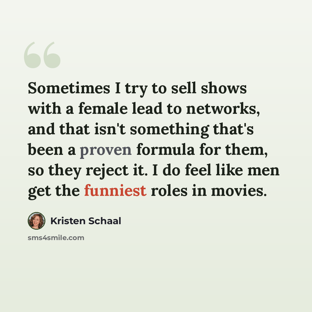 “Sometimes I try to sell shows with a female lead to networks, and that isn't something that's been a proven formula for them, so they reject it. I do feel like men get the funniest roles in movies.” quote by Kristen Schaal