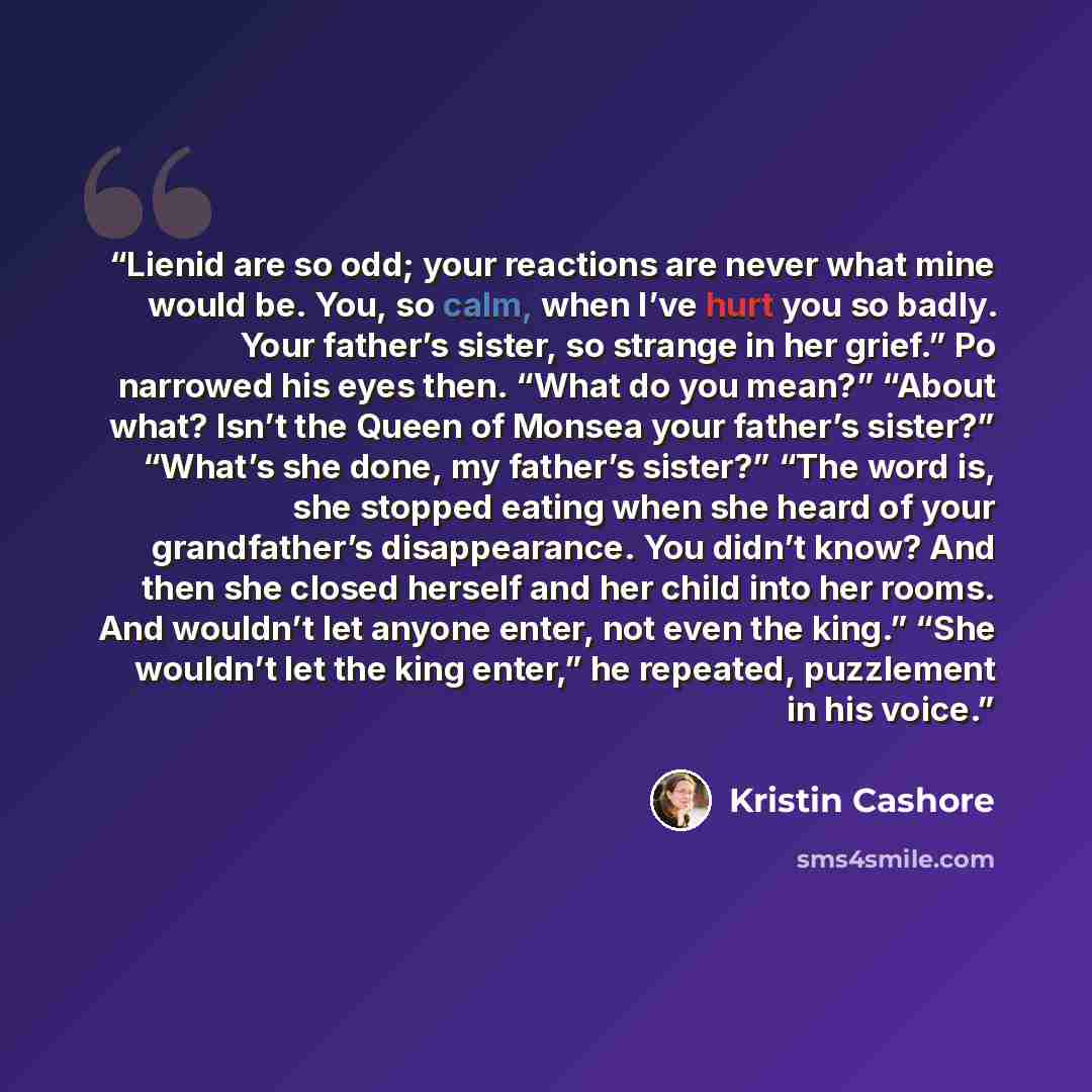 “Lienid are so odd; your reactions are never what mine would be. You, so calm, when I’ve hurt you so badly. Your father’s sister, so strange in her grief.” Po narrowed his eyes then. “What do you mean?” “About what? Isn’t the Queen of Monsea your father’s sister?” “What’s she done, my father’s…” quote by Kristin Cashore