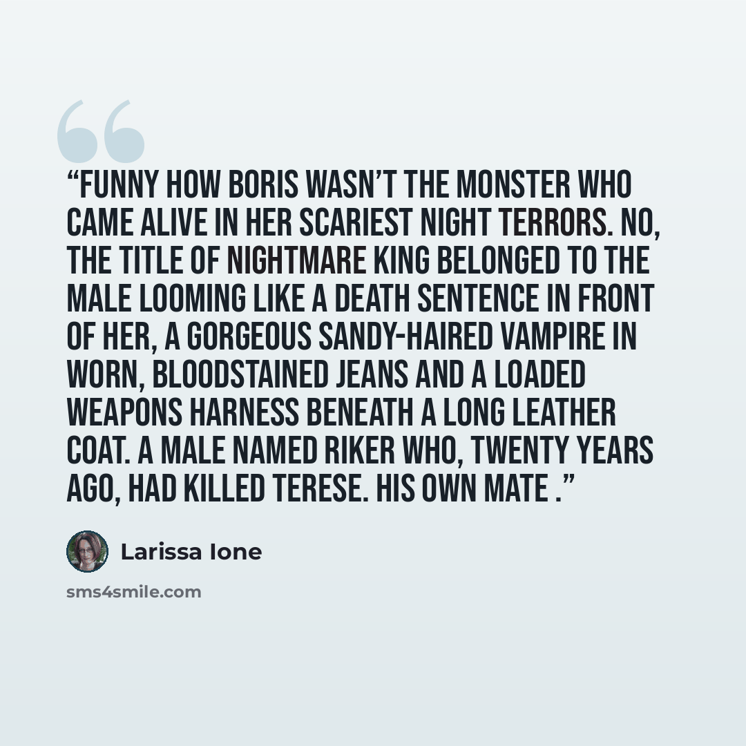 “Funny how Boris wasn’t the monster who came alive in her scariest night terrors. No, the title of Nightmare King belonged to the male looming like a death sentence in front of her, a gorgeous sandy-haired vampire in worn, bloodstained jeans and a loaded weapons harness beneath a long leather coat…” quote by Larissa Ione