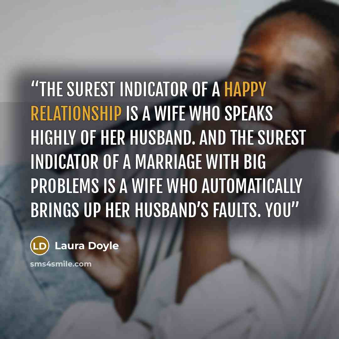 “The surest indicator of a happy relationship is a wife who speaks highly of her husband. And the surest indicator of a marriage with big problems is a wife who automatically brings up her husband’s faults. You” quote by Laura Doyle