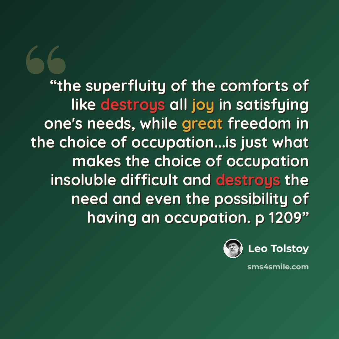 “the superfluity of the comforts of like destroys all joy in satisfying one's needs, while great freedom in the choice of occupation...is just what makes the choice of occupation insoluble difficult and destroys the need and even the possibility of having an occupation. p 1209” quote by Leo Tolstoy