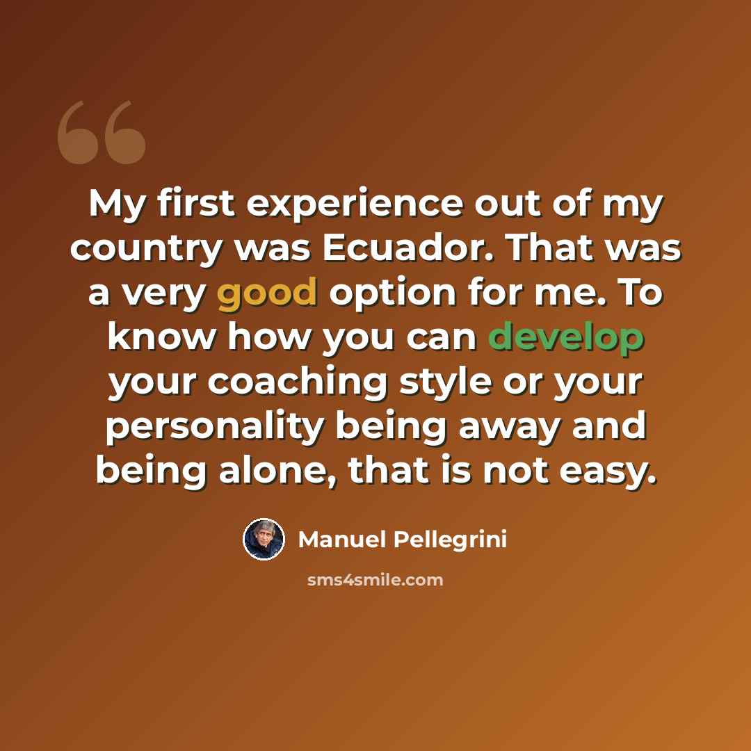 “My first experience out of my country was Ecuador. That was a very good option for me. To know how you can develop your coaching style or your personality being away and being alone, that is not easy.” quote by Manuel Pellegrini