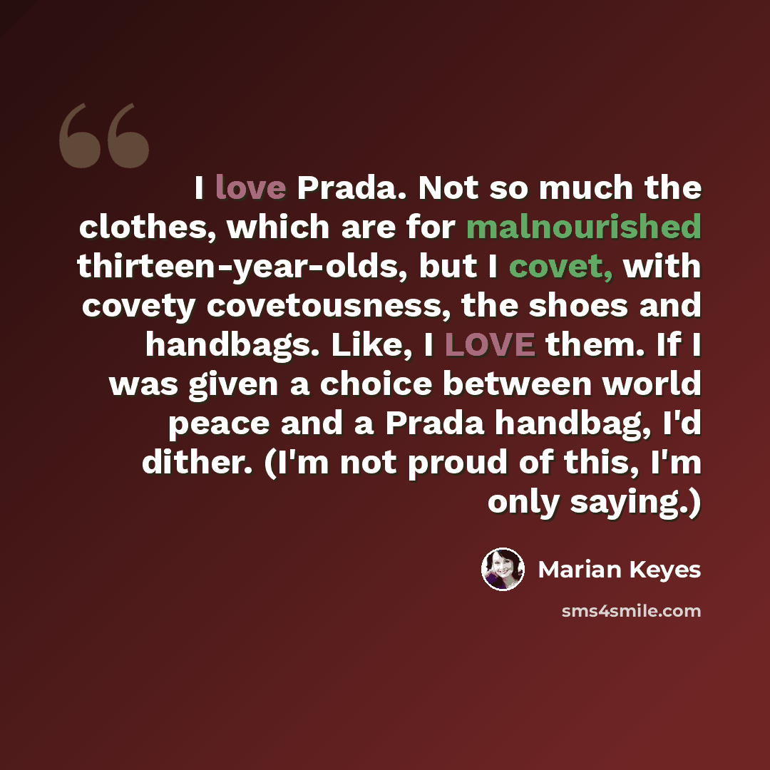 “I love Prada. Not so much the clothes, which are for malnourished thirteen-year-olds, but I covet, with covety covetousness, the shoes and handbags. Like, I LOVE them. If I was given a choice between world peace and a Prada handbag, I'd dither. (I'm not proud of this, I'm only saying.)” quote by Marian Keyes