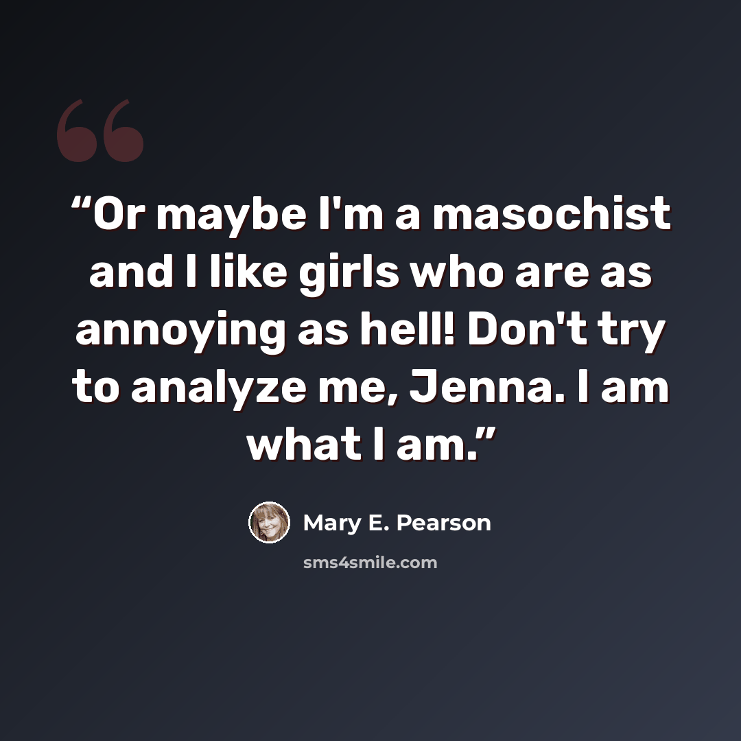 “Or maybe I'm a masochist and I like girls who are as annoying as hell! Don't try to analyze me, Jenna. I am what I am.” quote by Mary E. Pearson