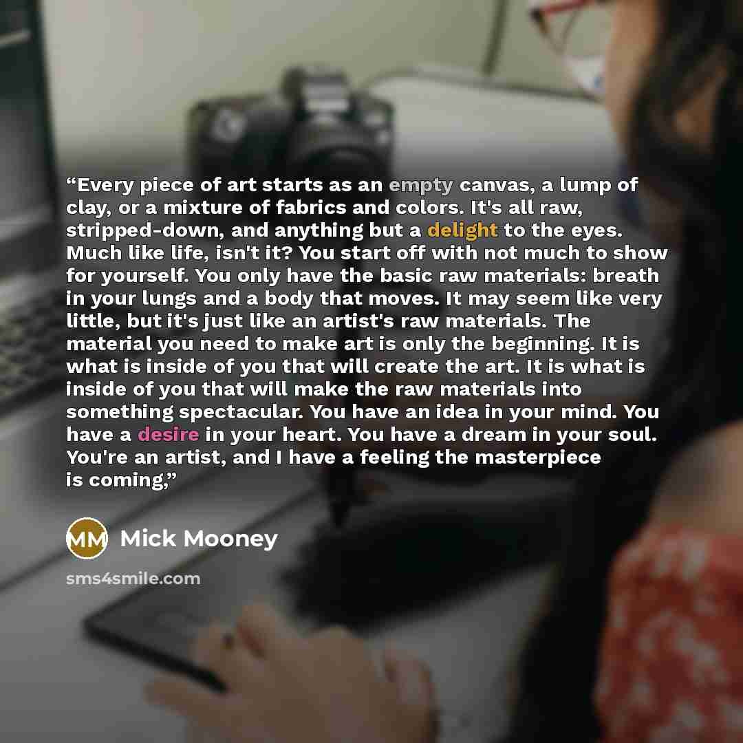 “Every piece of art starts as an empty canvas, a lump of clay, or a mixture of fabrics and colors. It's all raw, stripped-down, and anything but a delight to the eyes. Much like life, isn't it? You start off with not much to show for yourself. You only have the basic raw materials: breath in your…” quote by Mick Mooney