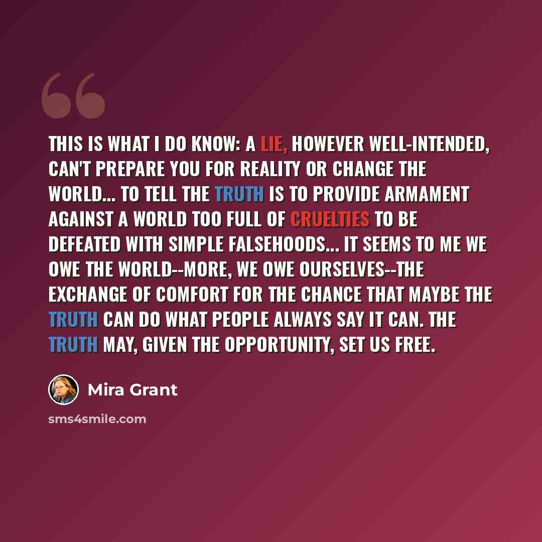 “This is what I do know: A lie, however well-intended, can't prepare you for reality or change the world... To tell the truth is to provide armament against a world too full of cruelties to be defeated with simple falsehoods... It seems to me we owe the world--more, we owe ourselves--the exchange…” quote by Mira Grant