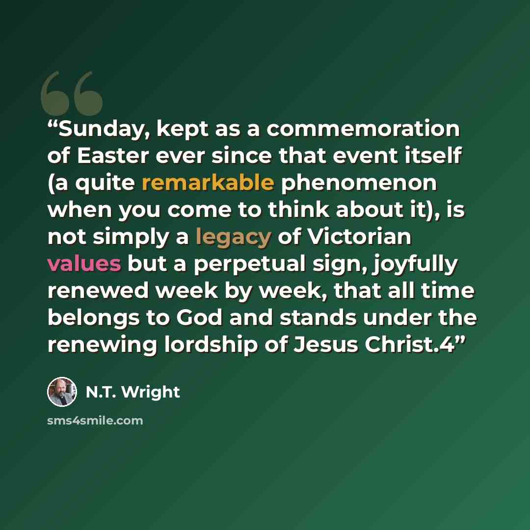 “Sunday, kept as a commemoration of Easter ever since that event itself (a quite remarkable phenomenon when you come to think about it), is not simply a legacy of Victorian values but a perpetual sign, joyfully renewed week by week, that all time belongs to God and stands under the renewing…” quote by N.T. Wright