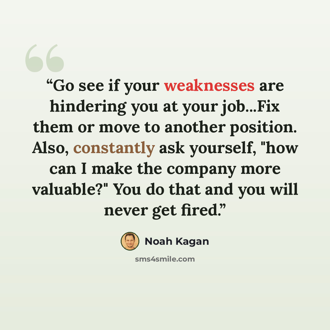 “Go see if your weaknesses are hindering you at your job...Fix them or move to another position. Also, constantly ask yourself, "how can I make the company more valuable?" You do that and you will never get fired.” quote by Noah Kagan