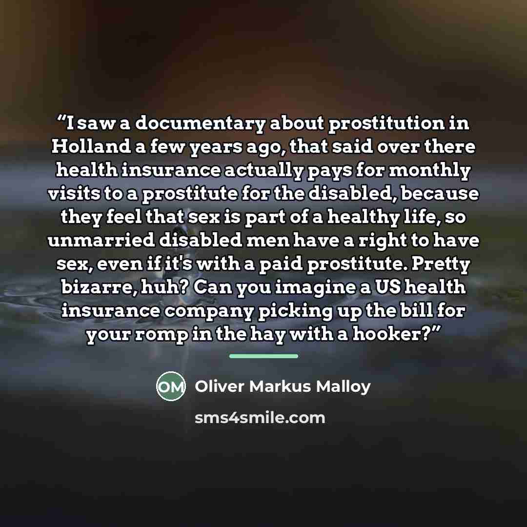 “I saw a documentary about prostitution in Holland a few years ago, that said over there health insurance actually pays for monthly visits to a prostitute for the disabled, because they feel that sex is part of a healthy life, so unmarried disabled men have a right to have sex, even if it's with a…” quote by Oliver Markus Malloy