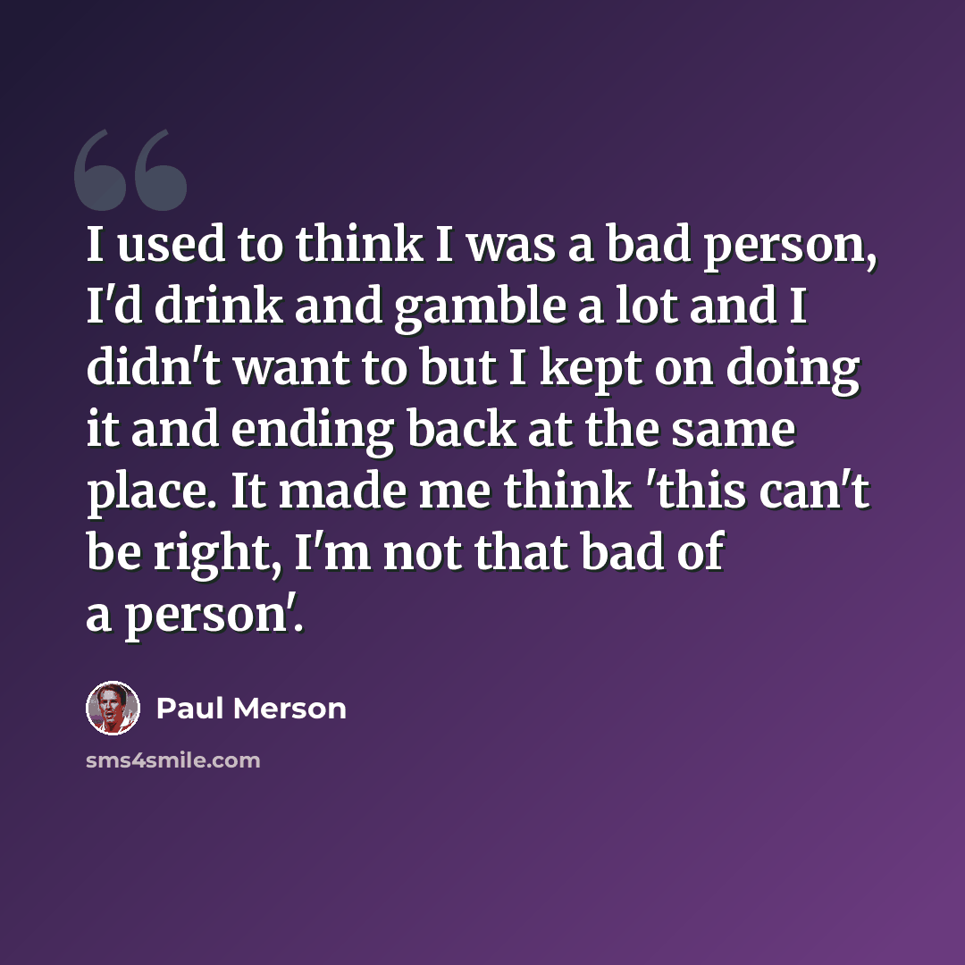 “I used to think I was a bad person, I'd drink and gamble a lot and I didn't want to but I kept on doing it and ending back at the same place. It made me think 'this can't be right, I'm not that bad of a person'.” quote by Paul Merson