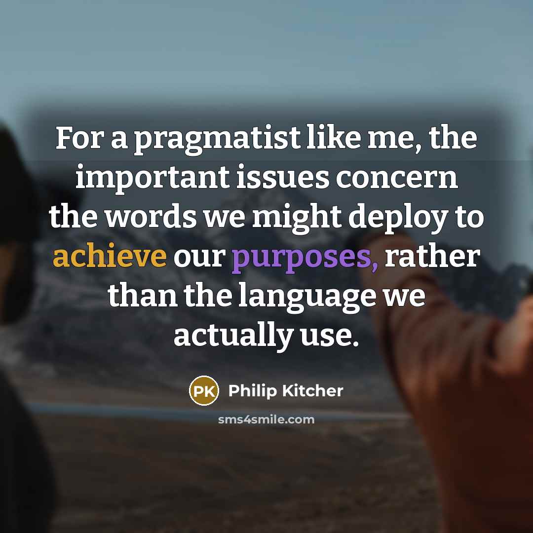 “For a pragmatist like me, the important issues concern the words we might deploy to achieve our purposes, rather than the language we actually use.” quote by Philip Kitcher
