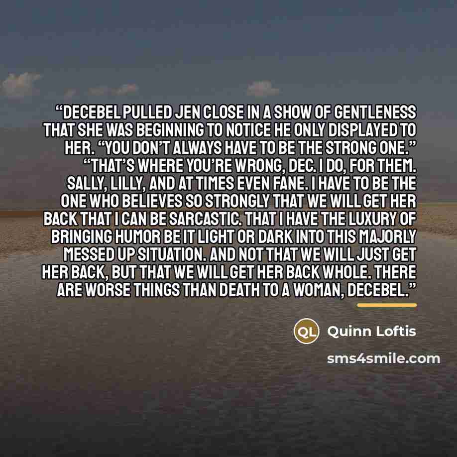 “Decebel pulled Jen close in a show of gentleness that she was beginning to notice he only displayed to her. “You don’t always have to be the strong one.” “That’s where you’re wrong, Dec. I do, for them. Sally, Lilly, and at times even Fane. I have to be the one who believes so strongly that we…” quote by Quinn Loftis