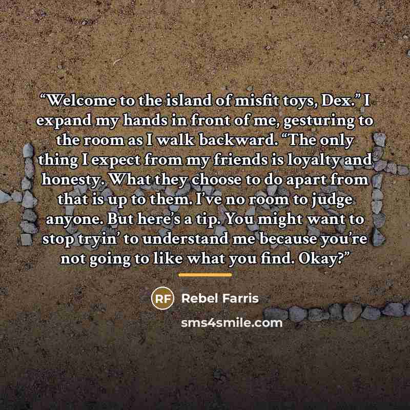 “Welcome to the island of misfit toys, Dex.” I expand my hands in front of me, gesturing to the room as I walk backward. “The only thing I expect from my friends is loyalty and honesty. What they choose to do apart from that is up to them. I’ve no room to judge anyone. But here’s a tip. You might…” quote by Rebel Farris