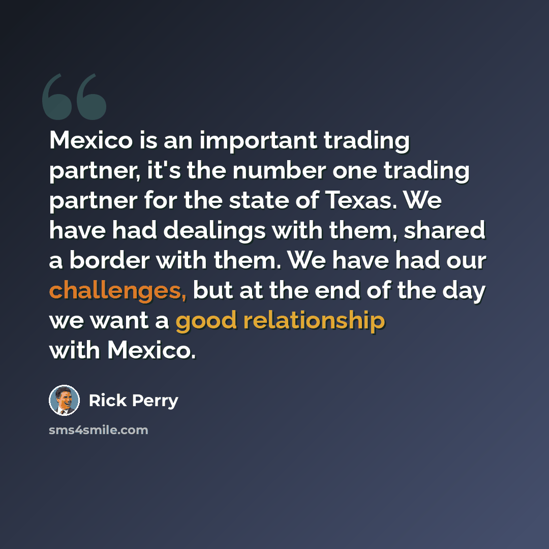 “Mexico is an important trading partner, it's the number one trading partner for the state of Texas. We have had dealings with them, shared a border with them. We have had our challenges, but at the end of the day we want a good relationship with Mexico.” quote by Rick Perry